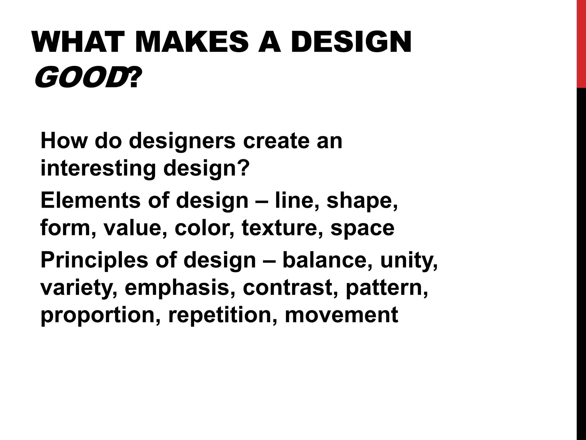 WHAT MAKES A DESIGN 
GOOD? 
How do designers create an 
interesting design? 
Elements of design – line, shape, 
form, value, color, texture, space 
Principles of design – balance, unity, 
variety, emphasis, contrast, pattern, 
proportion, repetition, movement 
 