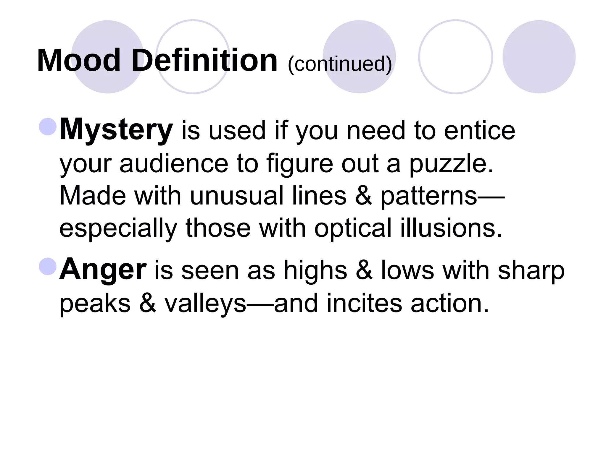 Mood Definition  (continued) Mystery  is used if you need to entice your audience to figure out a puzzle.  Made with unusual lines & patterns—especially those with optical illusions. Anger  is seen as highs & lows with sharp peaks & valleys—and incites action. 
