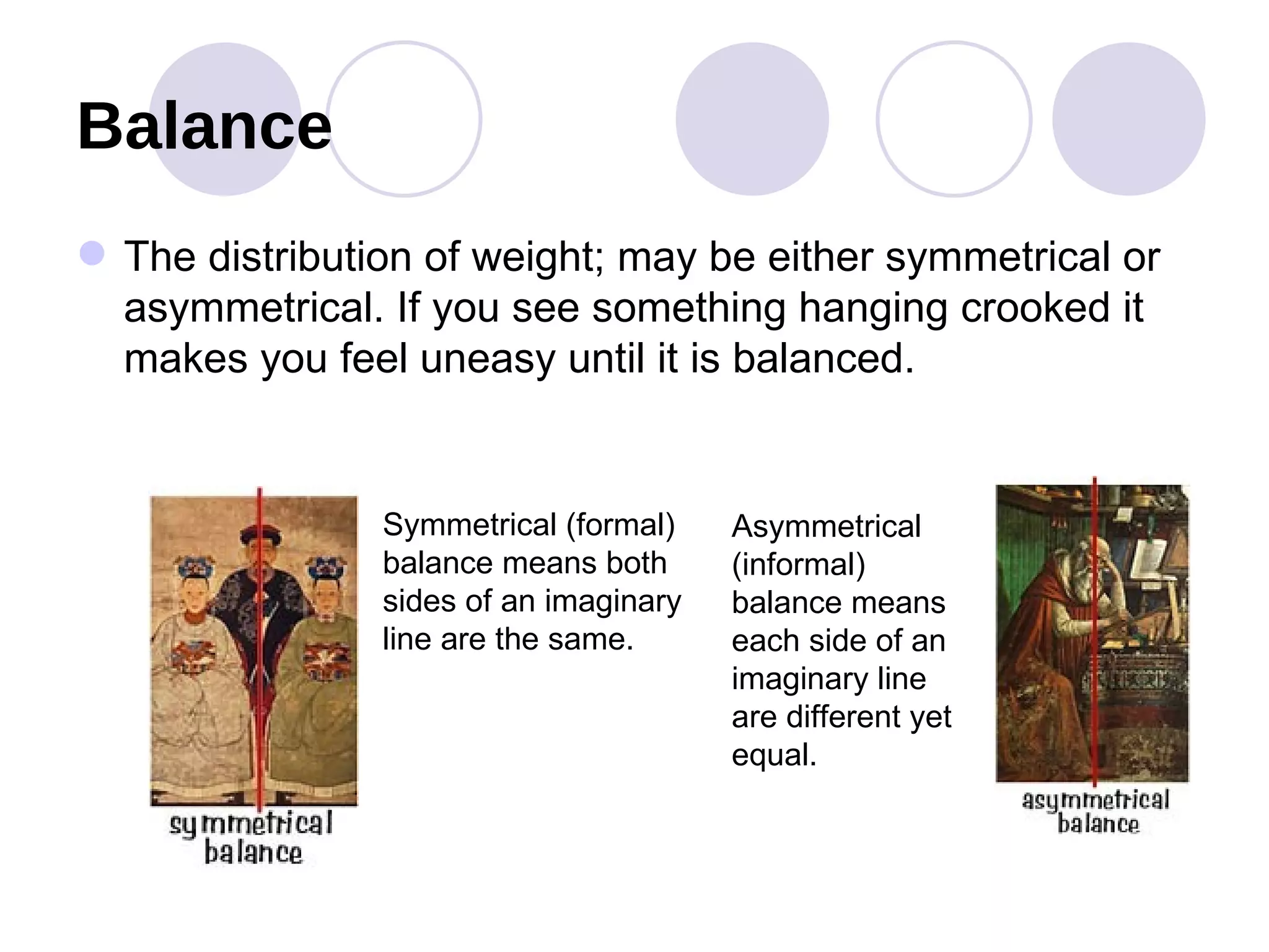 Balance The distribution of weight; may be either symmetrical or asymmetrical. If you see something hanging crooked it makes you feel uneasy until it is balanced. Asymmetrical (informal) balance means each side of an imaginary line are different yet equal.  Symmetrical (formal) balance means both sides of an imaginary line are the same.  