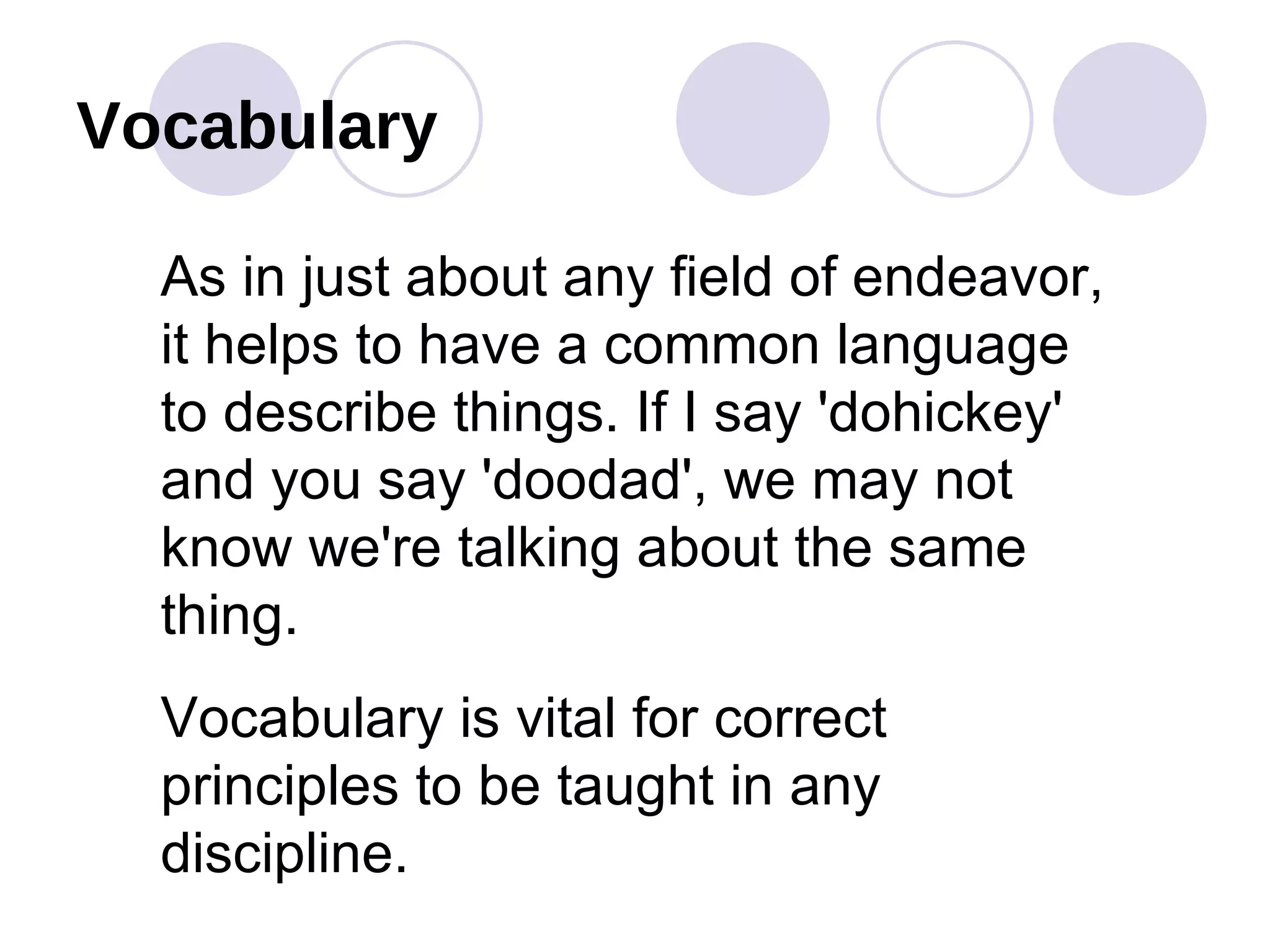 Vocabulary As in just about any field of endeavor, it helps to have a common language to describe things. If I say 'dohickey' and you say 'doodad', we may not know we're talking about the same thing.  Vocabulary is vital for correct principles to be taught in any discipline. 