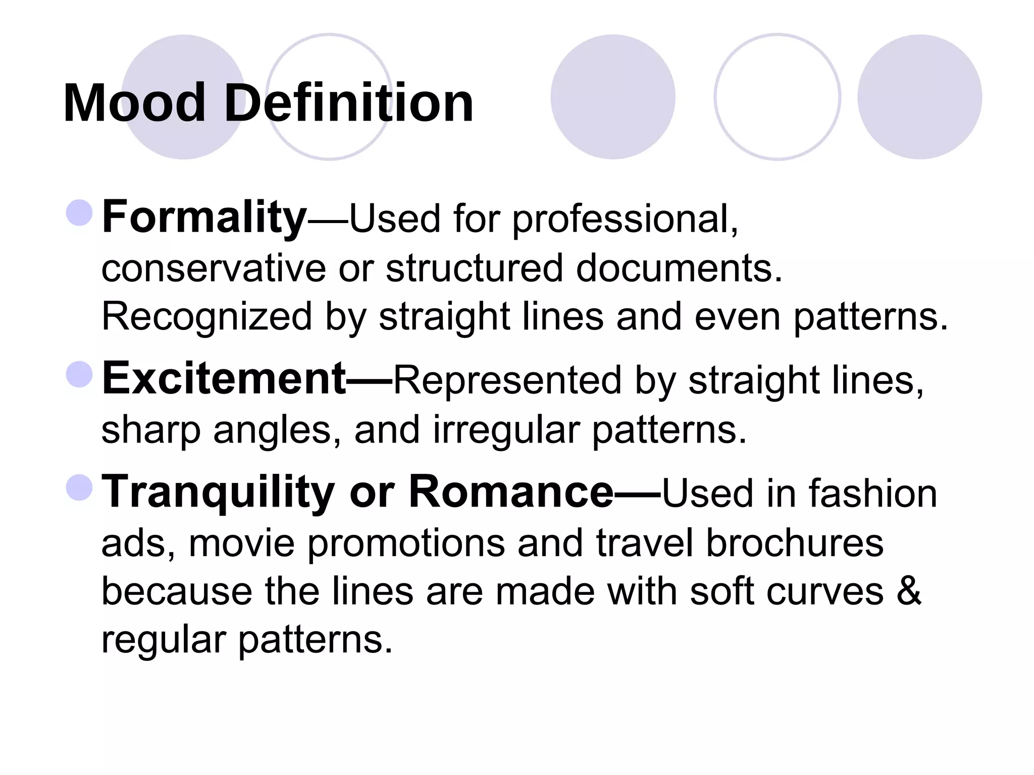 Mood Definition  Formality —Used for professional, conservative or structured documents.  Recognized by straight lines and even patterns. Excitement— Represented by straight lines, sharp angles, and irregular patterns. Tranquility or Romance— Used in fashion ads, movie promotions and travel brochures because the lines are made with soft curves & regular patterns. 