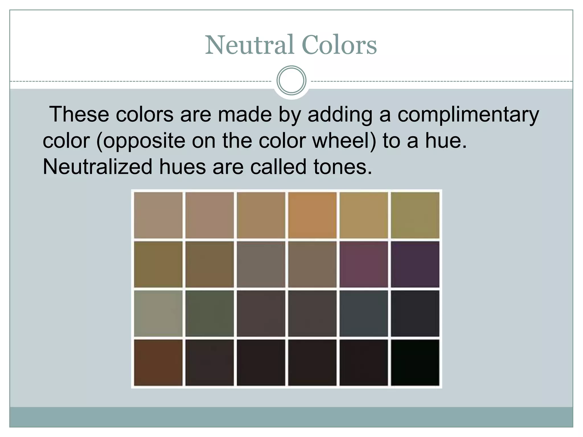 Neutral Colors

 These colors are made by adding a complimentary
color (opposite on the color wheel) to a hue.
Neutralized hues are called tones.
 