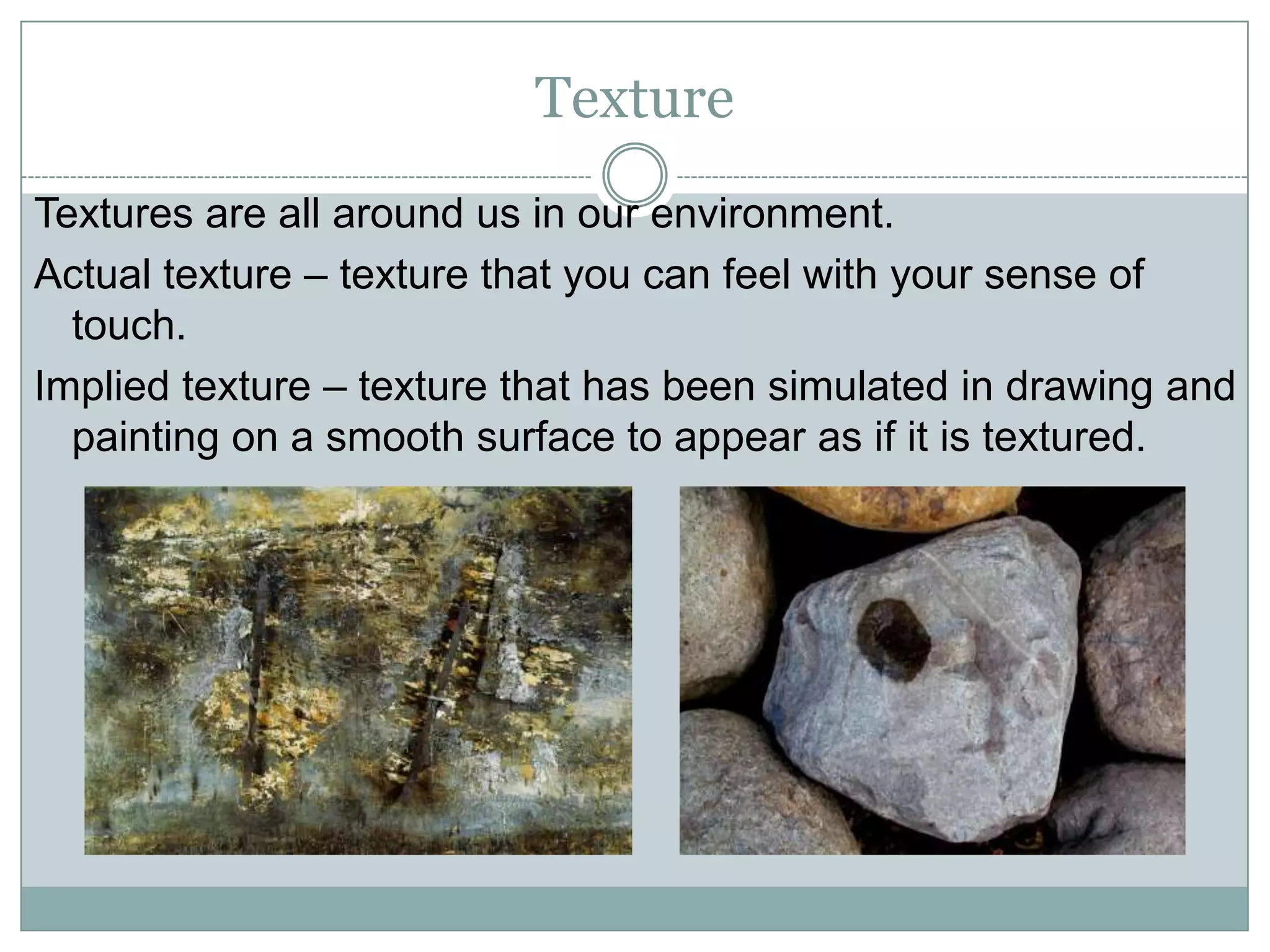 Texture
Textures are all around us in our environment.
Actual texture – texture that you can feel with your sense of
  touch.
Implied texture – texture that has been simulated in drawing and
  painting on a smooth surface to appear as if it is textured.
 