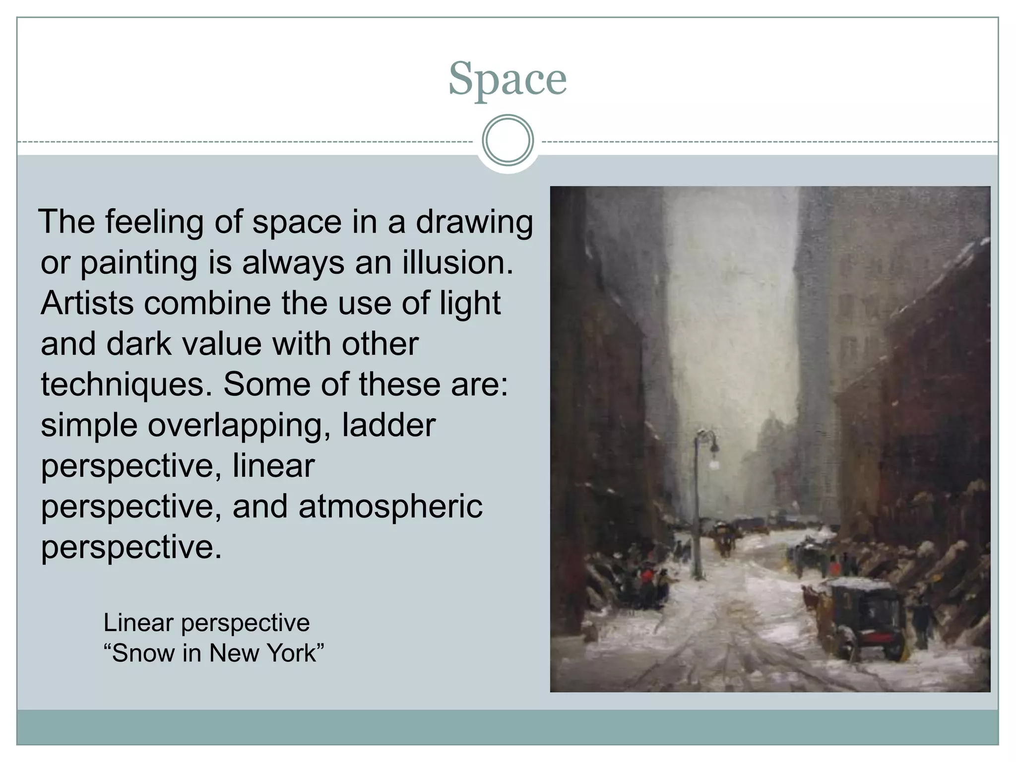 Space

The feeling of space in a drawing
or painting is always an illusion.
Artists combine the use of light
and dark value with other
techniques. Some of these are:
simple overlapping, ladder
perspective, linear
perspective, and atmospheric
perspective.

    Linear perspective
    “Snow in New York”
 