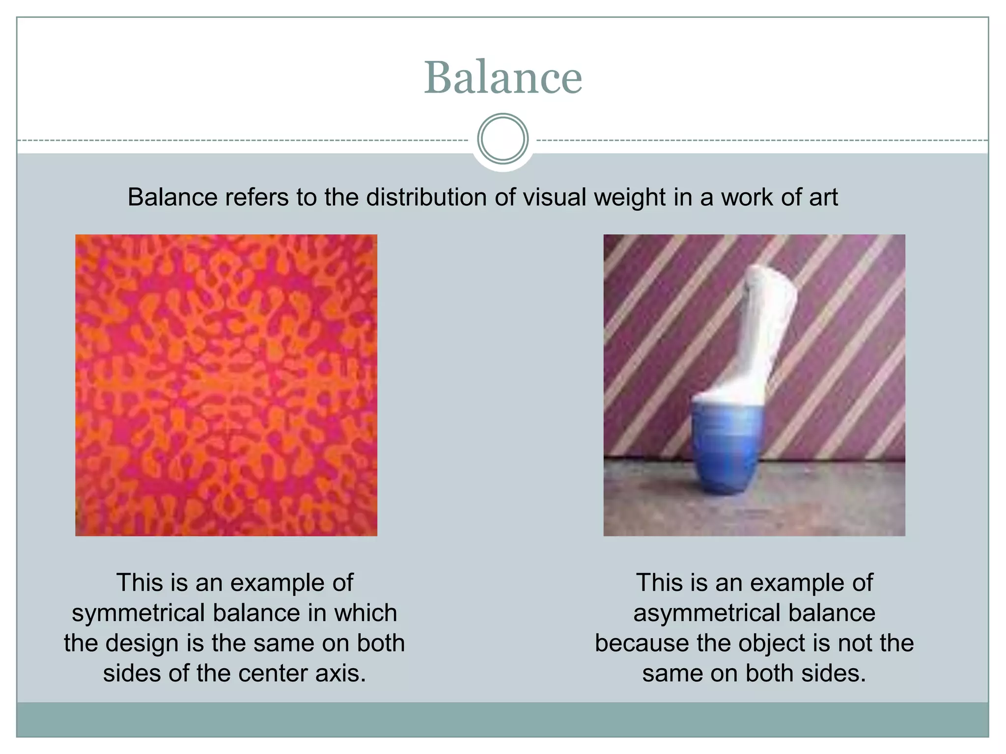 Balance

     Balance refers to the distribution of visual weight in a work of art




     This is an example of                          This is an example of
 symmetrical balance in which                       asymmetrical balance
the design is the same on both                   because the object is not the
    sides of the center axis.                        same on both sides.
 