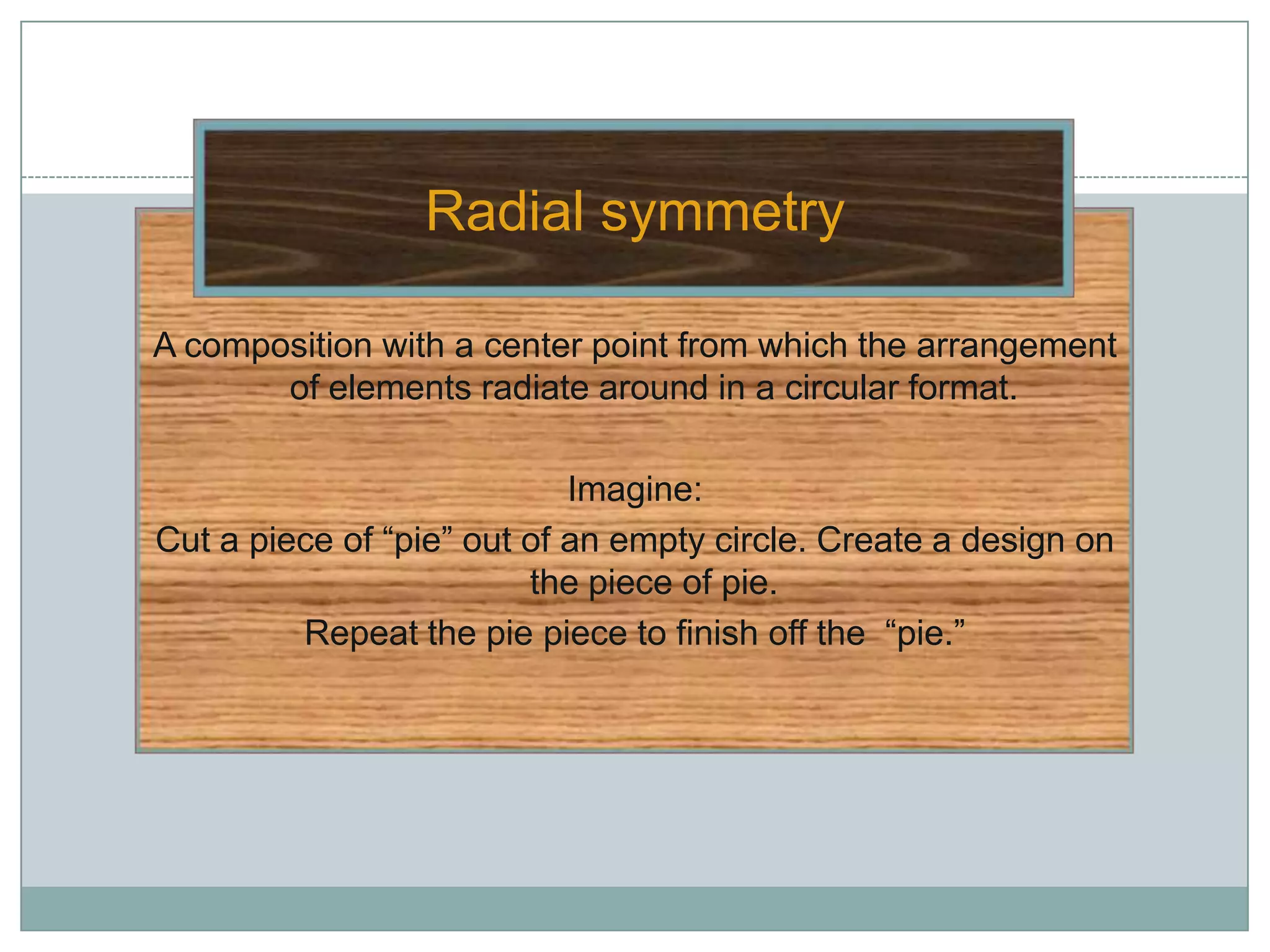 Radial symmetry

A composition with a center point from which the arrangement
       of elements radiate around in a circular format.

                            Imagine:
Cut a piece of “pie” out of an empty circle. Create a design on
                         the piece of pie.
         Repeat the pie piece to finish off the “pie.”
 