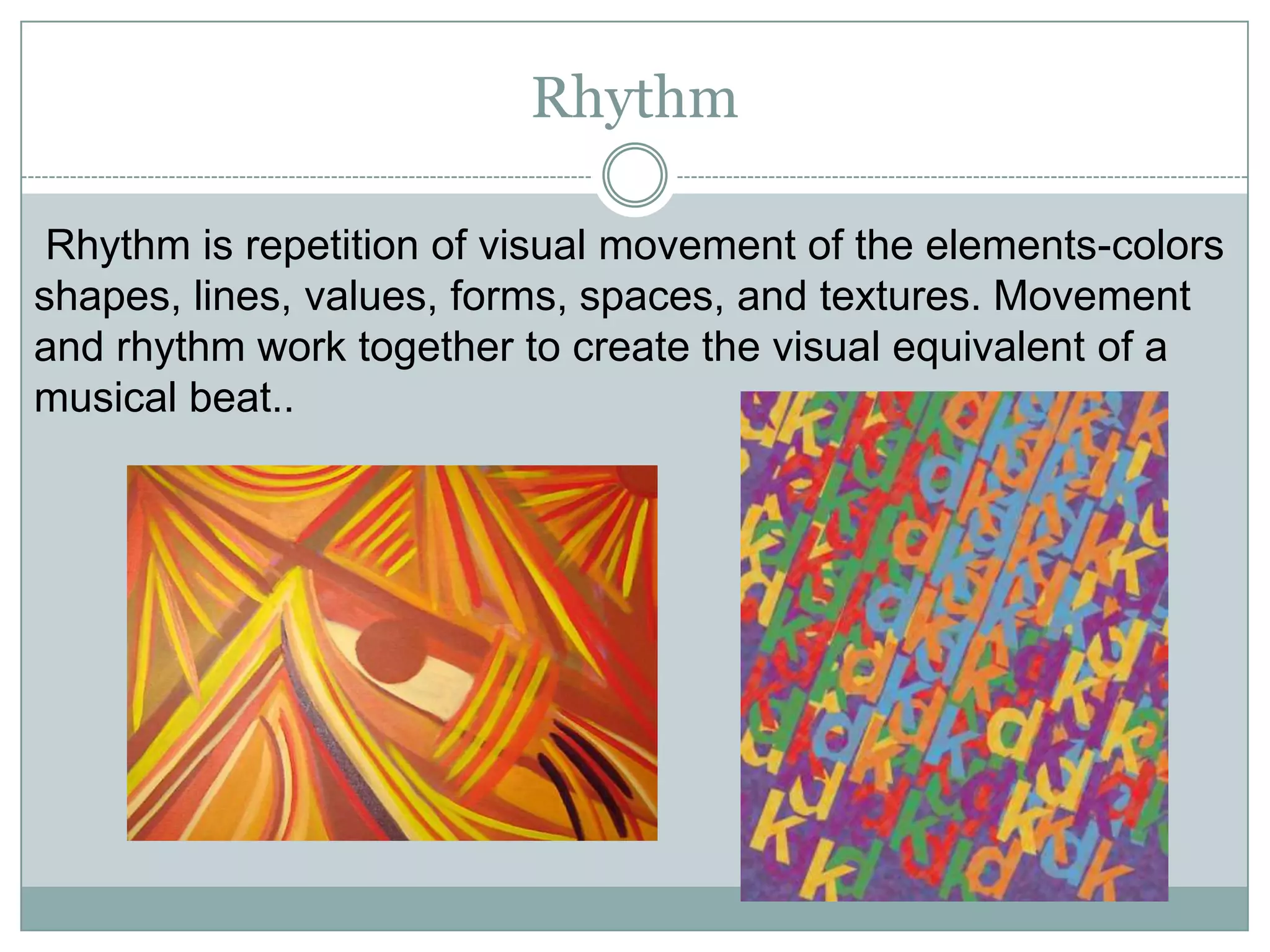 Rhythm

 Rhythm is repetition of visual movement of the elements-colors
shapes, lines, values, forms, spaces, and textures. Movement
and rhythm work together to create the visual equivalent of a
musical beat..
 