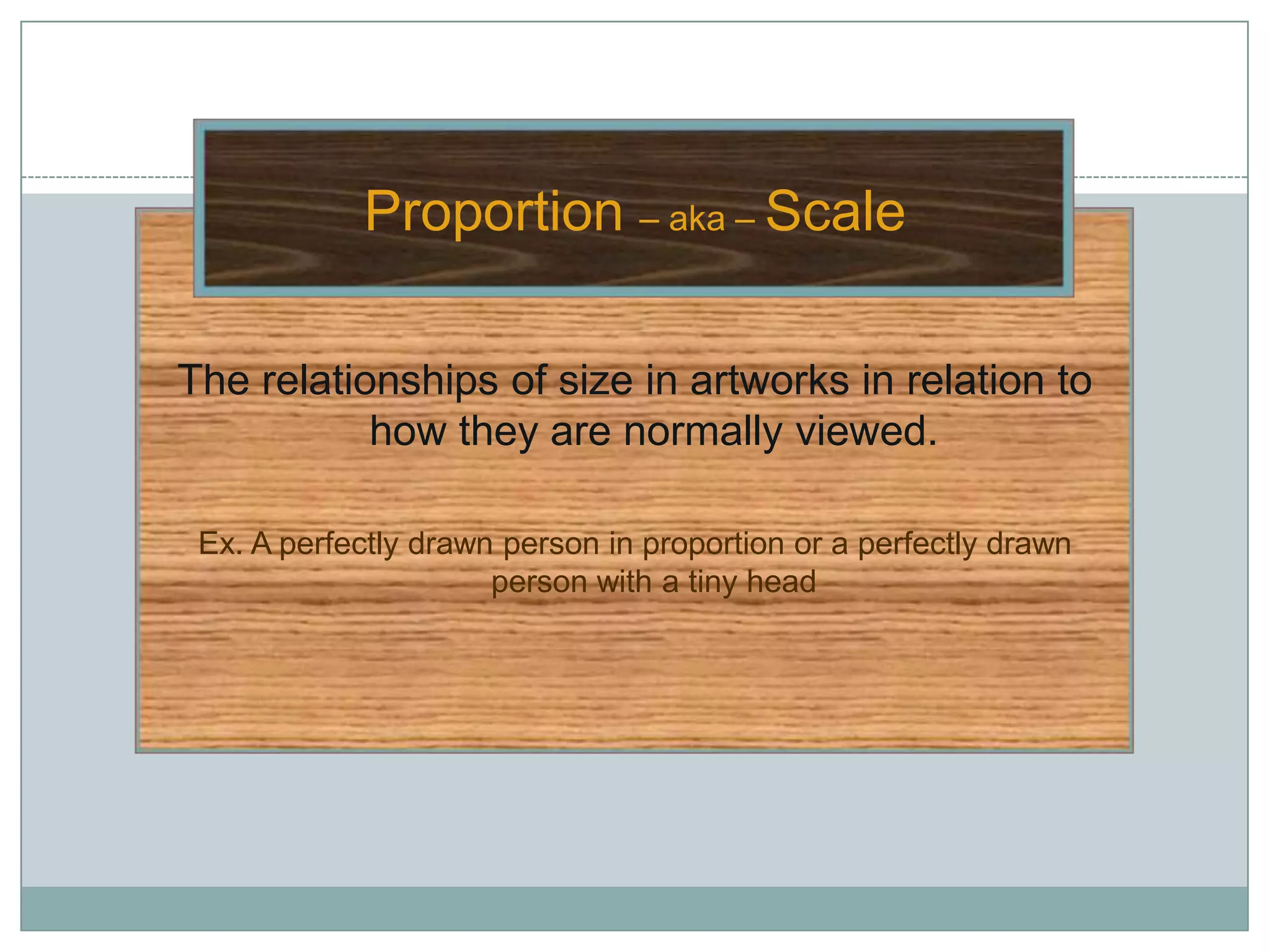 Proportion – aka – Scale

The relationships of size in artworks in relation to
           how they are normally viewed.

 Ex. A perfectly drawn person in proportion or a perfectly drawn
                      person with a tiny head
 