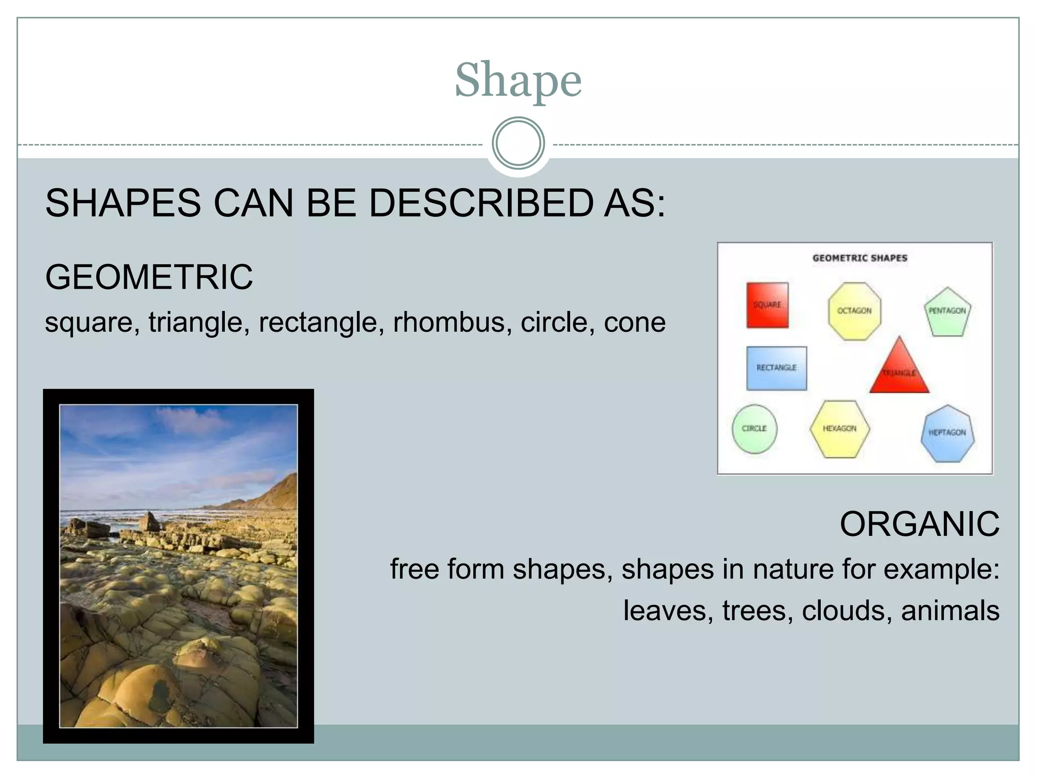 Shape

SHAPES CAN BE DESCRIBED AS:
GEOMETRIC
square, triangle, rectangle, rhombus, circle, cone




                                                              ORGANIC
                           free form shapes, shapes in nature for example:
                                             leaves, trees, clouds, animals
 
