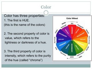 Color
Color has three properties:
1. The first is HUE.
(this is the name of the colors)

2. The second property of color is
value, which refers to the
lightness or darkness of a hue.

3. The third property of color is
intensity, which refers to the purity
of the hue (called “chroma”)
 