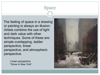 Space

The feeling of space in a drawing
or painting is always an illusion.
Artists combine the use of light
and dark value with other
techniques. Some of these are:
simple overlapping, ladder
perspective, linear
perspective, and atmospheric
perspective.

    Linear perspective
    “Snow in New York”
 
