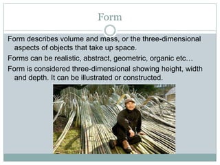 Form

Form describes volume and mass, or the three-dimensional
  aspects of objects that take up space.
Forms can be realistic, abstract, geometric, organic etc…
Form is considered three-dimensional showing height, width
  and depth. It can be illustrated or constructed.
 