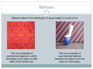 Balance

     Balance refers to the distribution of visual weight in a work of art




     This is an example of                          This is an example of
 symmetrical balance in which                       asymmetrical balance
the design is the same on both                   because the object is not the
    sides of the center axis.                        same on both sides.
 