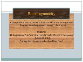 Radial symmetry

A composition with a center point from which the arrangement
       of elements radiate around in a circular format.

                            Imagine:
Cut a piece of “pie” out of an empty circle. Create a design on
                         the piece of pie.
         Repeat the pie piece to finish off the “pie.”
 