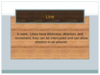 Line


 A mark. Lines have thickness, direction, and
movement; they can be interrupted and can show
            emotion in an artwork.
 