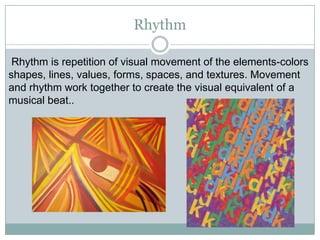Rhythm

 Rhythm is repetition of visual movement of the elements-colors
shapes, lines, values, forms, spaces, and textures. Movement
and rhythm work together to create the visual equivalent of a
musical beat..
 