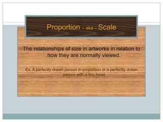 Proportion – aka – Scale

The relationships of size in artworks in relation to
           how they are normally viewed.

 Ex. A perfectly drawn person in proportion or a perfectly drawn
                      person with a tiny head
 