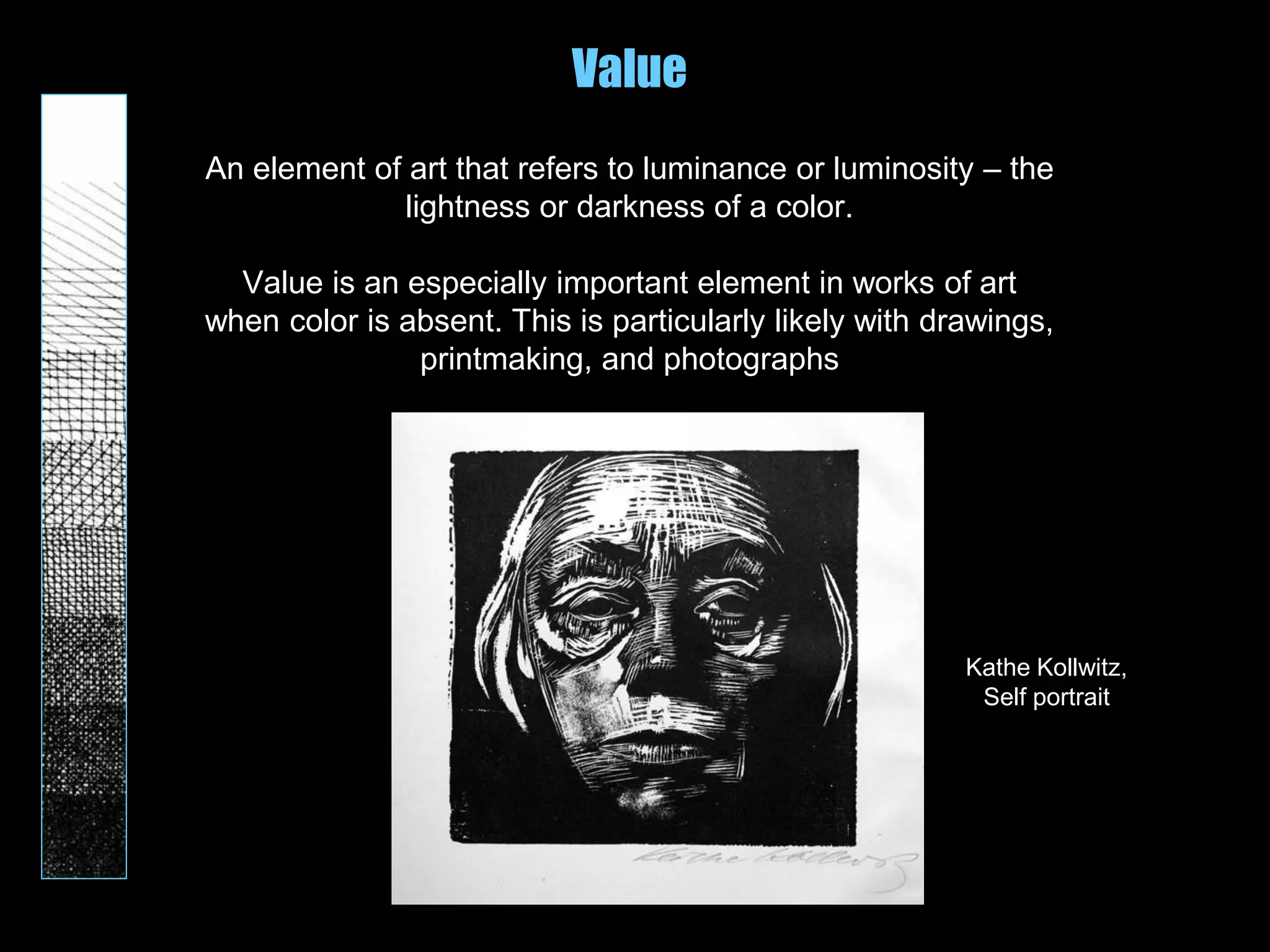 Value
An element of art that refers to luminance or luminosity – the
lightness or darkness of a color.
Value is an especially important element in works of art
when color is absent. This is particularly likely with drawings,
printmaking, and photographs
Kathe Kollwitz,
Self portrait
 