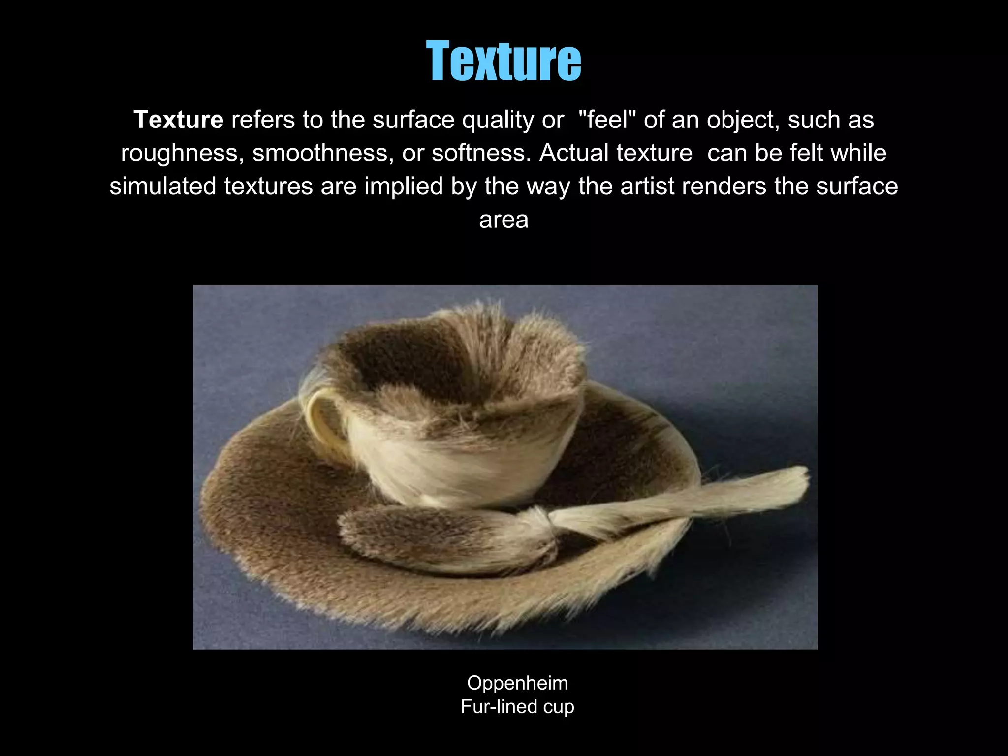 Texture
Texture refers to the surface quality or "feel" of an object, such as
roughness, smoothness, or softness. Actual texture can be felt while
simulated textures are implied by the way the artist renders the surface
area
Oppenheim
Fur-lined cup
 
