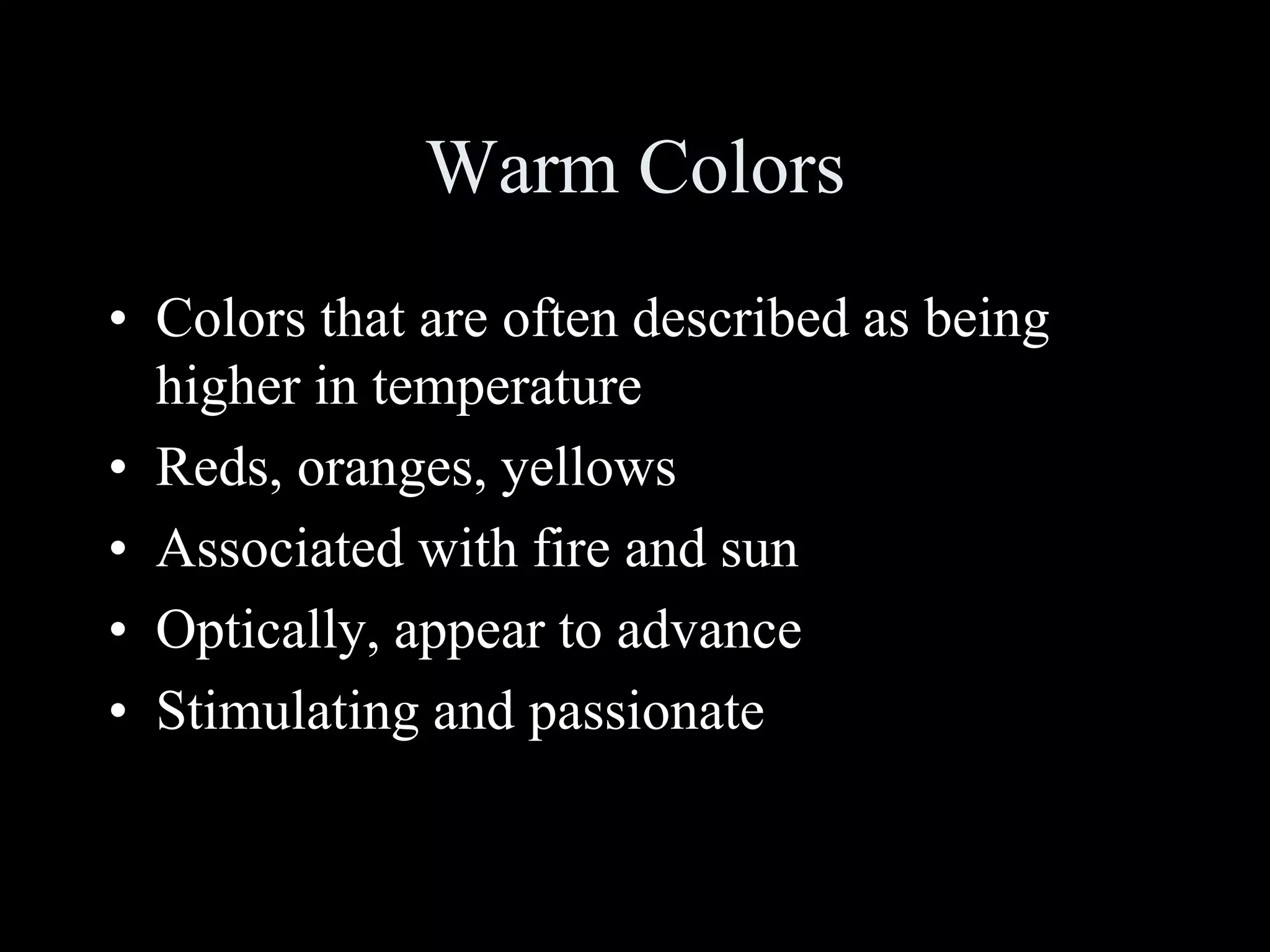 Warm Colors
• Colors that are often described as being
higher in temperature
• Reds, oranges, yellows
• Associated with fire and sun
• Optically, appear to advance
• Stimulating and passionate
 