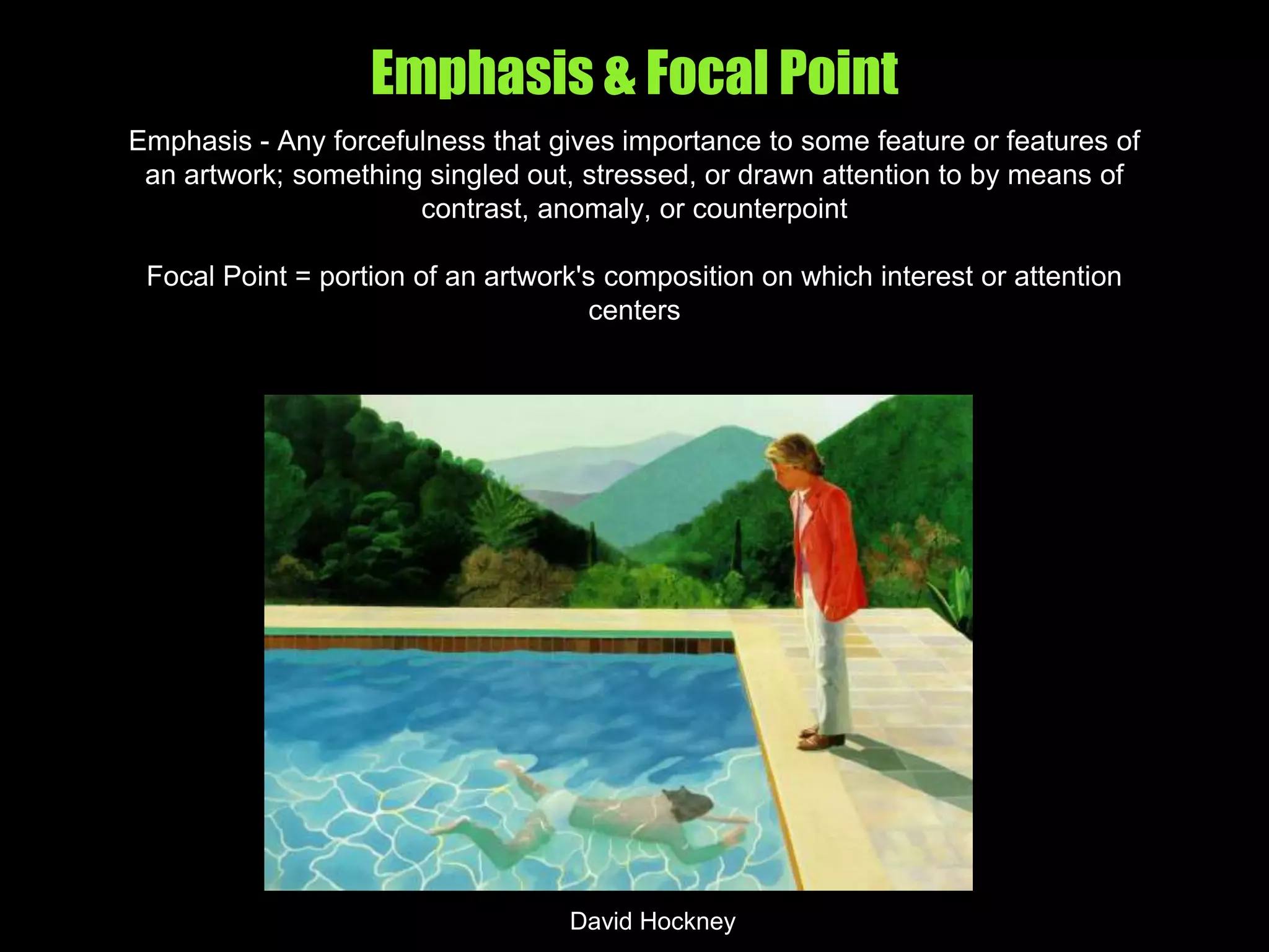 Emphasis & Focal Point
Emphasis - Any forcefulness that gives importance to some feature or features of
an artwork; something singled out, stressed, or drawn attention to by means of
contrast, anomaly, or counterpoint
Focal Point = portion of an artwork's composition on which interest or attention
centers
David Hockney
 