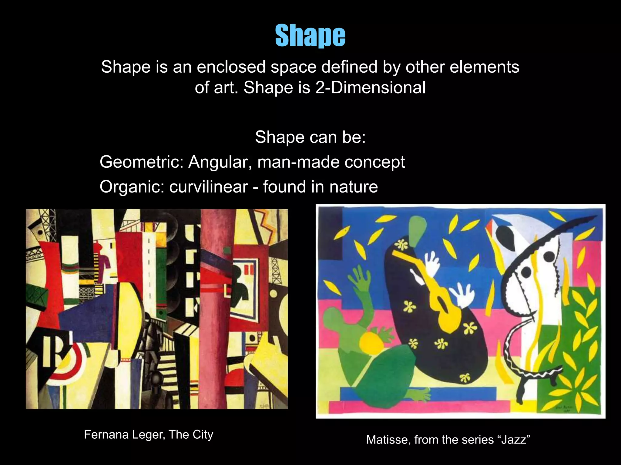Shape
Shape is an enclosed space defined by other elements
of art. Shape is 2-Dimensional
Shape can be:
Geometric: Angular, man-made concept
Organic: curvilinear - found in nature
Fernana Leger, The City Matisse, from the series “Jazz”
 