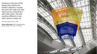 Emphasis is the part of the
design that catches the
viewer’s attention. Usually,
the artist will make one area
stand out by contrasting it
with other areas. The area
could be different in size,
color, texture, shape, etc.
Do Ho Suh (South Korea, 1962)
Home within Home, 2019, Polyester fabric,
stainless steel, 293 x 325 x 317 inches.
 