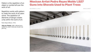 Pattern is the repetition of an
object or symbol all over the
work of art.
Repetition works with pattern
to make the work of art seem
active. The repetition of
elements of design creates
unity within the work of art.
Pedro Reyes (Mexico, 1972)
Palas por Pistolas, 2008, Collected guns
melted into steel to fabricate shovels, tree
planning
 