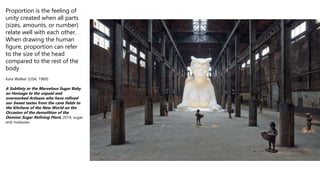 Proportion is the feeling of
unity created when all parts
(sizes, amounts, or number)
relate well with each other.
When drawing the human
figure, proportion can refer
to the size of the head
compared to the rest of the
body
Kara Walker (USA, 1969)
A Subtlety or the Marvelous Sugar Baby
an Homage to the unpaid and
overworked Artisans who have refined
our Sweet tastes from the cane fields to
the Kitchens of the New World on the
Occasion of the demolition of the
Domino Sugar Refining Plant, 2014, sugar
and molasses.
 