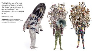 Variety is the use of several
elements of design to hold
the viewer’s attention and to
guide the viewer’s eye
through and around the work
of art.
Nick Cave (USA, 1959)
Soundsuits,, 2015, wire, bugle beads,
buttons, sequined appliqués, fabric, metal,
mannequin, dimensions vary
 