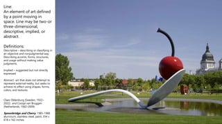 Line:
An element of art defined
by a point moving in
space. Line may be two-or
three-dimensional,
descriptive, implied, or
abstract.
Definitions:
Descriptive – describing or classifying in
an objective and nonjudgmental way.
Describing accents, forms, structures,
and usage without making value
judgments.
Implied – suggested but not directly
expressed
Abstract -art that does not attempt to
represent external reality, but seeks to
achieve its effect using shapes, forms,
colors, and textures.
Claes Oldenburg (Sweden, 1922–
2022) and Coosje van Bruggen
(Netherlands, 1942-2009)
Spoonbridge and Cherry, 1985-1988
aluminum, stainless steel, paint, 354 x
618 x 162 inches.
 