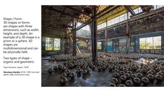 Shape / Form:
3D shapes or forms
are shapes with three
dimensions, such as width,
height, and depth. An
example of a 3D shape is a
prism or a sphere. 3D
shapes are
multidimensional and can
be physically held.
Two types of shape –
organic and geometric.
Yayoi Kusama, (Japan, 1929)
Narcissus Garden, 2018, 1500 mirrored
plastic balls, dimensions vary.
 