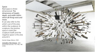 Space:
Real space is three-
dimensional. The
dimensions of height,
depth, and width within
which all things exist and
move.
It can also refer to the
artist's use of the area
within the sculpture. In
sculpture, the positive
space is solid (the
sculpture itself) and the
negative space is the area
around it.
Damián Ortega, (Mexico, 1967)
Controller of the Universe , 2007,
Found tools and wire, 110 x 160 x 180
inches
 