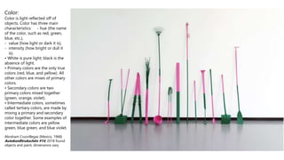 Color:
Color is light reflected off of
objects. Color has three main
characteristics: - hue (the name
of the color, such as red, green,
blue, etc.),
- value (how light or dark it is),
- intensity (how bright or dull it
is).
• White is pure light; black is the
absence of light.
• Primary colors are the only true
colors (red, blue, and yellow). All
other colors are mixes of primary
colors.
• Secondary colors are two
primary colors mixed together
(green, orange, violet).
• Intermediate colors, sometimes
called tertiary colors, are made by
mixing a primary and secondary
color together. Some examples of
intermediate colors are yellow
green, blue green, and blue violet.
Abraham Cruzvillegas (Mexico, 1968)
Autokonßtrukschön #14, 2018 found
objects and paint, dimensions vary
 