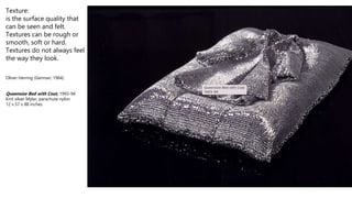 Texture:
is the surface quality that
can be seen and felt.
Textures can be rough or
smooth, soft or hard.
Textures do not always feel
the way they look.
Oliver Herring (German, 1964)
Queensize Bed with Coat, 1993-94
Knit silver Mylar, parachute nylon
12 x 57 x 88 inches
 