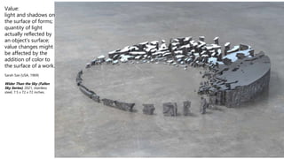 Value:
light and shadows on
the surface of forms;
quantity of light
actually reflected by
an object's surface;
value changes might
be affected by the
addition of color to
the surface of a work.
Sarah Sze (USA, 1969)
Wider Than the Sky (Fallen
Sky Series), 2021, stainless
steel, 7.5 x 72 x 72 inches.
 