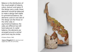 Balance is the distribution of
the visual weight of objects,
colors, texture, and space. If
the design was a scale, these
elements should be balanced
to make a design feel stable.
In symmetrical balance, the
elements used on one side of
the design are like those on
the other side; in
asymmetrical balance, the
sides are different but still
look balanced. In radial
balance, the elements are
arranged around a central
point and may be similar.
El Anatsui (Ghana, 1944)
Trains of Thought II, 2014, aluminum and
copper wire, 395 x 45 x 45 inches.
 