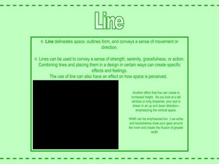 Line Line  delineates  space , outlines  form , and conveys a sense of movement or direction. Lines can be used to convey a sense of strength, serenity, gracefulness, or action. Combining lines and placing them in a design in certain ways can create specific effects and feelings. The use of line can also have an effect on how space is perceived.  Another effect that line can create is increased height.  As you look at a tall window or long draperies, your eye is drawn in an up and down direction--emphasizing the vertical space. Width can be emphasized too.  Low sofas and bookshelves draw your gaze around the room and create the illusion of greater width.  