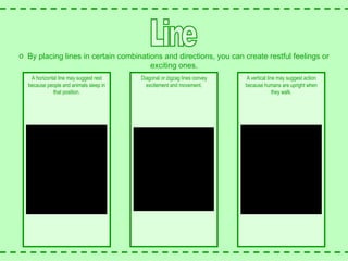 Line Diagonal or zigzag lines convey excitement and movement. A horizontal line may suggest rest because people and animals sleep in that position. A vertical line may suggest action because humans are upright when they walk. By placing lines in certain combinations and directions, you can create restful feelings or exciting ones. 