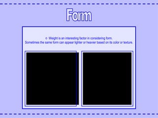 Form Weight is an interesting factor in considering form. Sometimes the same form can appear lighter or heavier based on its color or texture. 