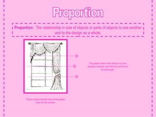 Proportion Proportion:   The relationship in size of objects or parts of objects to one another and to the design as a whole. 1/2 1/3 1/3 The golden mean is the division of a line anyplace between one-half and one-third of its total length. These curtains are tied back at the golden mean for this window. 