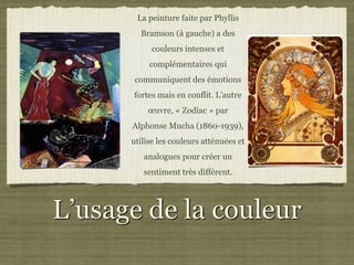 La peinture faite par Phyllis
        Bramson (à gauche) a des
            couleurs intenses et
           complémentaires qui
       communiquent des émotions
      fortes mais en conflit. L’autre
          œuvre, « Zodiac » par
      Alphonse Mucha (1860-1939),
      utilise les couleurs atténuées et
         analogues pour créer un
         sentiment très différent.




L’usage de la couleur
 