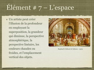 Élément # 7 – L’espace
Un artiste peut créer
l’illusion de la profondeur
en employant la
superposition, la grandeur
qui diminue, la perspective
atmosphérique, la
perspective linéaire, les
couleurs chaudes ou           Raphael's School of Athens - 1509

froides, et l’emplacement
vertical des objets.
 