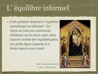 L’ équilibre informel
 Cette peinture démontre l’ équilibre
 asymétrique ou informel – les
 objets ne sont pas exactement
 similaires sur les deux cotés, mais
 l'oeuvre semble être équilibré grâce
 aux poids égaux à gauche et à
 droite dans le sens visuel.



                    Giotto. Madonna Enthroned.
                     C. 1310. Uffizi, Florence.
 