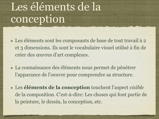 Les éléments de la
conception
Les éléments sont les composants de base de tout travail à 2
et 3 dimensions. Ils sont le vocabulaire visuel utilisé à fin de
créer des œuvres d’art complexes.

La connaissance des éléments nous permet de pénétrer
l’apparance de l’oeuvre pour comprendre sa structure.

Les éléments de la conception touchent l’aspect visible
de la composition. C’est-à-dire: Les choses qui font partie de
la peinture, le dessin, la conception, etc.
 