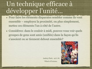 Un technique efficace à
développer l’unité...
Pour faire les éléments disparates sembler comme ils vont
ensemble – employez la proximité, ou plus simplement,
mettez ces éléments l’un à côté de l’autre.
Considérez: dans le couloir à midi, pouvez-vous voir quels
groupes de gens sont amis (unifiés) dans la façon qu’ils
s’assoient ou se tiennent debout ensemble?




                           Audrey Flack. 1977-78.
                            Wheel of Fortune.
 