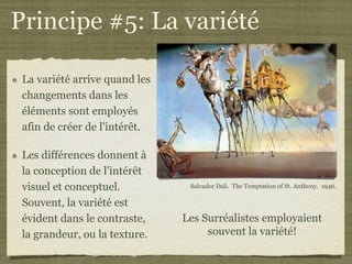 Principe #5: La variété

 La variété arrive quand les
 changements dans les
 éléments sont employés
 afin de créer de l'intérêt.

 Les différences donnent à
 la conception de l’intérêt
 visuel et conceptuel.          Salvador Dali. The Temptation of St. Anthony. 1946.

 Souvent, la variété est
 évident dans le contraste,    Les Surréalistes employaient
 la grandeur, ou la texture.        souvent la variété!
 
