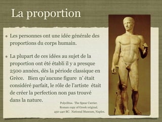 La proportion
Les personnes ont une idée générale des
proportions du corps humain.

La plupart de ces idées au sujet de la
proportion ont été établi il y a presque
2500 années, dès la période classique en
Grèce. Bien qu’aucune figure n’ était
considéré parfait, le rôle de l’artiste était
de créer la perfection non pas trouvé
dans la nature.         Polyclitus. The Spear Carrier.
                             Roman copy of Greek original.
                          450-440 BC. National Museum, Naples.
 