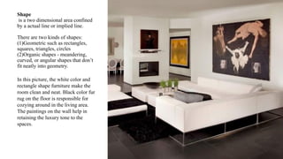 Shape
is a two dimensional area confined
by a actual line or implied line.
There are two kinds of shapes:
(1)Geometric such as rectangles,
squares, triangles, circles
(2)Organic shapes - meandering,
curved, or angular shapes that don’t
fit neatly into geometry.
In this picture, the white color and
rectangle shape furniture make the
room clean and neat. Black color fur
rug on the floor is responsible for
cozying around in the living area.
The paintings on the wall help in
retaining the luxury tone to the
spaces.
 