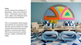 Form
consists of point line and plane in 3
dimensions. There are two kinds of
forms: (1)Geometric such as cubes,
cones, spheres and (2)Organic forms
such as abstract and naturalistic.
This is a minimalistic interior design,
most furniture are in geometric form.
The blue color accentuates the simple
elements that harmoniously pieced
together to maximize their impact.
This living room provide a modern
lifestyle, simple, comfortable and
happy.
 
